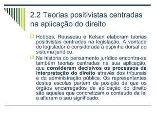 2.2 Teorias positivistas centradas
na aplicação do direito
 Hobbes, Rousseau e Kelsen elaboram teorias

positivistas centradas na legislação. A vontade
do legislador é considerada a espinha dorsal do
sistema jurídico.
 Na história do pensamento jurídico encontra-se
também teorias centradas na sua aplicação,
que consideram decisivos os processos de
interpretação do direito através dos tribunais
e da administração pública. Os representantes
destas escolas partem da posição de que os
órgãos encarregados da aplicação do direito
são aqueles que concretizam o conteúdo da lei
e alteram o seu significado.

 