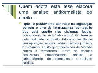 Quem adota esta tese elabora
uma análise antiformalista do
direito...
 que

o positivismo centrado na legislação
comete o erro de interessar-se por aquilo
que está escrito nos diplomas legais,
ocupando-se de uma “letra morta”. O interesse
pela realidade do direito, tal como resulta de
sua aplicação, motivou várias escolas jurídicas
a efetuarem aquilo que denominou de “revolta
contra o formalismo”. Entre as escolas
positivistas
antiformalistas
analisa
a
jurisprudência dos interesses e o realismo
jurídico.

 