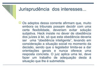 Jurisprudência dos interesses...
 Os adeptos dessa corrente afirmam que, muito

embora os tribunais possam decidir com uma
certa flexibilidade, deveriam evitar solução
subjetiva. Heck insiste no dever de obediência
dos juízes à lei, só que esta obediência deveria
ser uma “obediência inteligente”, levando em
consideração a situação social no momento da
decisão, sendo que o legislador limita-se a dar
orientações gerais e nunca oferece uma
resposta concreta. O juiz aplica uma lei, deve
fazer um trabalho de adequação desta à
situação que lhe é submetida.

 