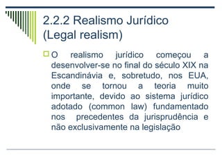 2.2.2 Realismo Jurídico
(Legal realism)
O

realismo jurídico começou a
desenvolver-se no final do século XIX na
Escandinávia e, sobretudo, nos EUA,
onde se tornou a teoria muito
importante, devido ao sistema jurídico
adotado (common law) fundamentado
nos precedentes da jurisprudência e
não exclusivamente na legislação

 