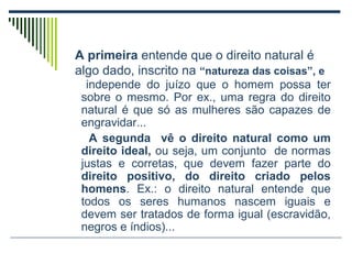 A primeira entende que o direito natural é
algo dado, inscrito na “natureza das coisas”, e
independe do juízo que o homem possa ter
sobre o mesmo. Por ex., uma regra do direito
natural é que só as mulheres são capazes de
engravidar...
A segunda vê o direito natural como um
direito ideal, ou seja, um conjunto de normas
justas e corretas, que devem fazer parte do
direito positivo, do direito criado pelos
homens. Ex.: o direito natural entende que
todos os seres humanos nascem iguais e
devem ser tratados de forma igual (escravidão,
negros e índios)...

 