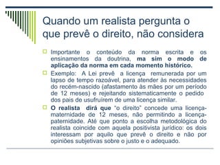 Quando um realista pergunta o
que prevê o direito, não considera
 Importante

o conteúdo da norma escrita e os
ensinamentos da doutrina, ma sim o modo de
aplicação da norma em cada momento histórico.
 Exemplo: A Lei prevê a licença remunerada por um
lapso de tempo razoável, para atender às necessidades
do recém-nascido (afastamento às mães por um período
de 12 meses) e rejeitando sistematicamente o pedido
dos pais de usufruírem de uma licença similar.
 O realista dirá que “o direito” concede uma licençamaternidade de 12 meses, não permitindo a licençapaternidade. Até que ponto a escolha metodológica do
realista coincide com aquela positivista jurídico: os dois
interessam por aquilo que prevê o direito e não por
opiniões subjetivas sobre o justo e o adequado.

 