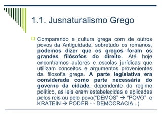 1.1. Jusnaturalismo Grego
 Comparando a cultura grega com de outros

povos da Antiguidade, sobretudo os romanos,
podemos dizer que os gregos foram os
grandes filósofos do direito. Até hoje
encontramos autores e escolas jurídicas que
utilizam conceitos e argumentos provenientes
da filosofia grega. A parte legislativa era
considerada como parte necessária do
governo da cidade, dependente do regime
político, as leis eram estabelecidas e aplicadas
pelos reis ou pelo povo(“DEMOS”  “POVO” e
KRATEIN  PODER - - DEMOCRACIA...)

 