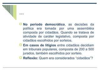 ...
 No período democrático, as decisões da

política era tomada por uma assembléia
composta por cidadãos. Quando se tratava de
atividade de caráter legislativo, composta por
cidadãos escolhidos por sorteios.
 Em casos de litígios entre cidadãos decidiam
em tribunais populares, composta de 200 a 500
jurados, também escolhidos por sorteio.
 Reflexão: Quem era considerados “cidadãos”?

 