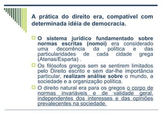 A prática do direito era, compatível com
determinada idéia de democracia.
 O

sistema jurídico fundamentado sobre
normas escritas (nomoi) era considerado
uma
decorrência
da
política
e
das
particularidades de cada cidade grega
(Atenas/Esparta) .
 Os filósofos gregos sem se sentirem limitados
pelo Direito escrito e sem dar-lhe importância
particular, realizam análise sobre o mundo, a
sociedade e a organização política.
 O direito natural era para os gregos o corpo de
normas invariáveis e de validade geral,
independentes dos interesses e das opiniões
prevalecentes na sociedade.

 