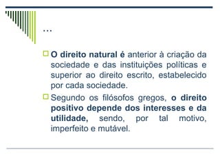 ...
 O direito natural é anterior à criação da

sociedade e das instituições políticas e
superior ao direito escrito, estabelecido
por cada sociedade.
 Segundo os filósofos gregos, o direito
positivo depende dos interesses e da
utilidade, sendo, por tal motivo,
imperfeito e mutável.

 