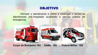 OBJETIVO
Otimizar o atendimento à vítima e minimizar o tempo de
atendimento pré–hospitalar auxiliando o serviço público de
emergência.
Corpo de Bombeiro 193 SAMU 192 Polícia Militar 190
 