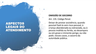 ASPECTOS
LEGAIS DO
ATENDIMENTO
OMISSÃO DE SOCORRO
Art. 135. Código Penal.
Deixar de prestar assistência, quando
possível fazê-lo sem risco pessoal, à
criança abandonada ou extraviada, ou à
pessoa inválida ou ferida, ao desamparo
ou em grave e iminente perigo; ou não
pedir, nesses casos, o socorro da
autoridade pública.
 