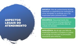 IMPERÍCIA: Falta de conhecimento técnico
habilidade ou experiência em realização de
certas atividades ou profissão que o faz
responsável pelos possíveis danos.
NEGLIGÊNCIA: Descumprimento dos
deveres elementares correspondentes à
determinada arte ou profissão (falta de
cuidado de atenção).
IMPRUDÊNCIA: Ato de agir com falta de
moderação expondo a si próprio e a outros
a um perigo ou risco sem as precauções
necessárias para evitá-los.
ASPECTOS
LEGAIS DO
ATENDIMENTO
 
