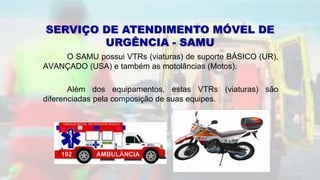 O SAMU possui VTRs (viaturas) de suporte BÁSICO (UR),
AVANÇADO (USA) e também as motolâncias (Motos).
Além dos equipamentos, estas VTRs (viaturas) são
diferenciadas pela composição de suas equipes.
SERVIÇO DE ATENDIMENTO MÓVEL DE
URGÊNCIA - SAMU
 