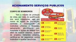 ACIONAMENTO SERVIÇOS PUBLICOS
CORPO DE BOMBEIROS
Tem a missão de proteção
de vidas, por meio da qualificação
dos seus integrantes, agir por
meios de ações de prevenção,
combate e investigação de
incêndios urbanos e florestais,
salvamento, atendimento pré-
hospitalar e ações de defesa civil,
além de realizar vistorias, análise
de projetos, hidrantes urbanos,
certificar-se da segurança contra
incêndios e receber denúncias.
 