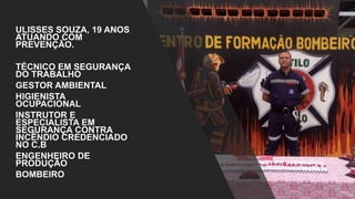 ULISSES SOUZA, 19 ANOS
ATUANDO COM
PREVENÇÃO.
TÉCNICO EM SEGURANÇA
DO TRABALHO
GESTOR AMBIENTAL
HIGIENISTA
OCUPACIONAL
INSTRUTOR E
ESPECIALISTA EM
SEGURANÇA CONTRA
INCÊNDIO CREDENCIADO
NO C.B
ENGENHEIRO DE
PRODUÇÃO
BOMBEIRO
 