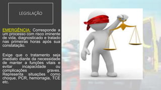 LEGISLAÇÃO
EMERGÊNCIA: Corresponde a
um processo com risco iminente
de vida, diagnosticado e tratado
nas primeiras horas após sua
constatação.
Exige que o tratamento seja
imediato diante da necessidade
de manter a funções vitais e
evitar incapacidade ou
complicações graves.
Representa situações como
choque, PCR, hemorragia, TCE
etc.
 