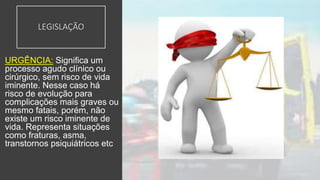 LEGISLAÇÃO
URGÊNCIA: Significa um
processo agudo clínico ou
cirúrgico, sem risco de vida
iminente. Nesse caso há
risco de evolução para
complicações mais graves ou
mesmo fatais, porém, não
existe um risco iminente de
vida. Representa situações
como fraturas, asma,
transtornos psiquiátricos etc
 