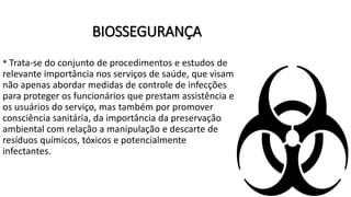 BIOSSEGURANÇA
• Trata-se do conjunto de procedimentos e estudos de
relevante importância nos serviços de saúde, que visam
não apenas abordar medidas de controle de infecções
para proteger os funcionários que prestam assistência e
os usuários do serviço, mas também por promover
consciência sanitária, da importância da preservação
ambiental com relação a manipulação e descarte de
resíduos químicos, tóxicos e potencialmente
infectantes.
 