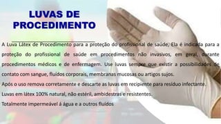 LUVAS DE
PROCEDIMENTO
A Luva Látex de Procedimento para a proteção do profissional de saúde, Ela é indicada para a
proteção do profissional de saúde em procedimentos não invasivos, em geral, durante
procedimentos médicos e de enfermagem. Use luvas sempre que existir a possibilidades de
contato com sangue, fluídos corporais, membranas mucosas ou artigos sujos.
Após o uso remova corretamente e descarte as luvas em recipiente para resíduo infectante.
Luvas em látex 100% natural, não estéril, ambidestras e resistentes.
Totalmente impermeável á água e a outros fluídos
 