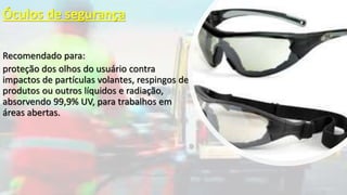 Óculos de segurança
Recomendado para:
proteção dos olhos do usuário contra
impactos de partículas volantes, respingos de
produtos ou outros líquidos e radiação,
absorvendo 99,9% UV, para trabalhos em
áreas abertas.
 