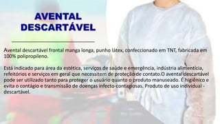 AVENTAL
DESCARTÁVEL
Avental descartável frontal manga longa, punho látex, confeccionado em TNT, fabricada em
100% polipropileno.
Está indicado para área da estética, serviços de saúde e emergência, indústria alimentícia,
refeitórios e serviços em geral que necessitem de proteção de contato.O avental descartável
pode ser utilizado tanto para proteger o usuário quanto o produto manuseado. É higiênico e
evita o contágio e transmissão de doenças infecto-contagiosas. Produto de uso individual -
descartável.
 