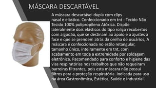 MÁSCARA DESCARTÁVEL
A máscara descartável dupla com clips
nasal e elástico. Confeccionado em tnt - Tecido Não
Tecido 100% polipropileno Atóxica. Dispõe
lateralmente dois elásticos do tipo roliço recobertos
com algodão, que se destinam ao apoio e a ajustes à
face e que se prendem atrás da orelha de usuários, A
máscara é confeccionada no estilo retangular,
tamanho único, inteiramente em tnt, com
acabamento em toda a extremidade por soldagem
eletrônica. Recomendado para conforto e higiene das
vias respiratórias nos trabalhos que não requeiram
barreiras filtrantes, pois esta máscara não possui
filtros para a proteção respiratória. Indicada para uso
na área Gastronômica, Estética, Saúde e Industrial.
 