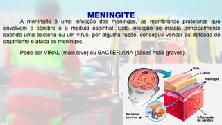 A meningite é uma infecção das meninges, as membranas protetoras que
envolvem o cérebro e a medula espinhal. Esta infecção se instala principalmente
quando uma bactéria ou um vírus, por alguma razão, consegue vencer as defesas do
organismo e ataca as meninges.
Pode ser VIRAL (mais leve) ou BACTERIANA (casos mais graves).
MENINGITE
 