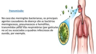 Transmissão:
No caso das meningites bacterianas, os principais
agentes causadores da doença são as bactérias
meningococos, pneumococos e hemófilos,
transmitidas pelas vias respiratórias (por gotículas
no ar) ou associadas a quadros infecciosos de
ouvido, por exemplo.
 