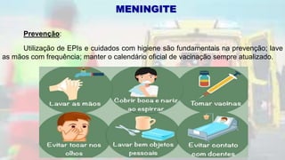 Prevenção:
Utilização de EPIs e cuidados com higiene são fundamentais na prevenção; lave
as mãos com frequência; manter o calendário oficial de vacinação sempre atualizado.
MENINGITE
 