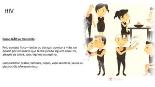 HIV
Como NÃO se transmite:
Pelo contato físico – beijar ou abraçar, apertar a mão, ser
picado por um inseto que tenha picado alguém com HIV,
através da saliva, suor, lágrima ou espirro.
Compartilhar pratos, talheres, copos, vaso sanitário, sauna ou
piscina não oferecem risco.
 