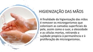 HIGIENIZAÇÃO DAS MÃOS
A finalidade da higienização das mãos
é remover os microrganismos que
colonizam as camadas superficiais da
pele, assim como o suor, a oleosidade
e as células mortas, retirando a
sujidade propícia à permanência e à
proliferação de microrganismos.
 