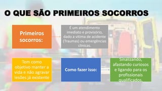 O QUE SÃO PRIMEIROS SOCORROS
Primeiros
socorros:
É um atendimento
imediato e provisório,
dado a vitima de acidente
(Traumas) ou emergências
clinicas.
Tem como
objetivo manter a
vida e não agravar
lesões já existente
Como fazer isso:
Sinalizando,
afastando curiosos
e ligando para os
profissionais
qualificados.
 