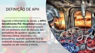 DEFINIÇÃO DE APH
Segundo o Ministério da Saúde, a APH (
Atendimento Pré- Hospitalar) pode ser
definido como a assistência prestada
em um primeiro nível de atenção aos
portadores de quadros agudos, de
natureza clínica, traumática ou
psiquiátrica, quando ocorrem fora do
ambiente hospitalar, podendo acarretar
sequelas ou até mesmo a morte..
 