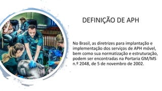 DEFINIÇÃO DE APH
No Brasil, as diretrizes para implantação e
implementação dos serviços de APH móvel,
bem como sua normatização e estruturação,
podem ser encontradas na Portaria GM/MS
n.º 2048, de 5 de novembro de 2002.
 