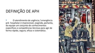 DEFINIÇÃO DE APH
• O atendimento de urgência / emergência
pré- hospitalar é imprevisível, exigindo, portanto,
da equipe um conjunto de conhecimentos
específicos e competências técnicas para agir de
forma rápida, segura, eficaz e sistemática.
 