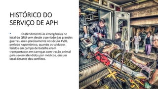 HISTÓRICO DO
SERVIÇO DE APH
• O atendimento às emergências no
local do QRU vem desde o período das grandes
guerras, mais precisamente no século XVIII,
período napoleônico, quando os soldados
feridos em campo de batalha eram
transportados em carroças com tração animal
para serem atendidos por médicos, em um
local distante dos conflitos.
 