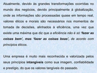Atualmente, devido às grandes transformações ocorridas no
mundo dos negócios, devido principalmente à globalização,
onde as informações são processadas quase em tempo real,
valores éticos e morais são necessários nos momentos de
tomada de decisões, alinhados à eficiência, uma vez que
existe uma máxima que diz que a eficiência não é só ‘fazer as
coisas bem’, mas ‘fazer as coisas boas’, de acordo com
princípios éticos.
Uma empresa é muito mais reconhecida e valorizada pelos
seus princípios intangíveis como sua imagem, confiabilidade
e prestígio, do que os valores tangíveis do passado.
 