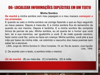 D6- LOCALIZAR INFORMAÇÕES EXPLÍCITAS EM UM TEXTO
Minha Sombra
De manhã a minha sombra com meu papagaio e o meu macaco começam a
me arremedar.
E quando eu saio a minha sombra vai comigo fazendo o que eu faço seguindo
os meus passos. Depois é meio-dia. E a minha sombra fica do tamaninho de
quando eu era menino. Depois é tardinha. E a minha sombra tão comprida
brinca de pernas de pau. Minha sombra, eu só queria ter o humor que você
tem, ter a sua meninice, ser igualzinho a você. E de noite quando escrevo,
fazer como você faz, como eu fazia em criança: Minha sombra, você põe a sua
mão por baixo da minha mão, vai cobrindo o rascunho dos meus poemas sem
saber ler e escrever.
LIMA, Jorge de. Minha Sombra In: Obra Completa. 19. ed. Rio de Janeiro: José Aguillar
Ltda., 1958.
2. De acordo com o texto, a sombra imita o menino
(A) de manhã. (B) ao meio-dia. (C) à tardinha. (D) à noite.
 