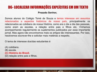 D6- LOCALIZAR INFORMAÇÕES EXPLÍCITAS EM UM TEXTO
Prezado Senhor,
Somos alunos do Colégio Tomé de Souza e temos interesse em assuntos
relacionados a aspectos históricos de nosso país, principalmente os
relacionados ao cotidiano de nossa História, como era o dia a dia das pessoas,
como eram as escolas, a relação entre pais e filhos etc. Vínhamos
acompanhando regularmente os suplementos publicados por esse importante
jornal. Mas agora não encontramos mais os artigos tão interessantes. Por isso,
resolvemos escrever-lhe e solicitar mais matérias a respeito.
O tema de interesse dos/das estudantes é
(A) cotidiano.
(B) escola.
(C) História do Brasil.
(D) relação entre pais e filhos.
 
