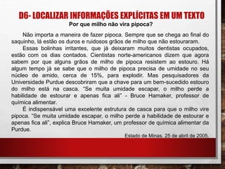 D6- LOCALIZAR INFORMAÇÕES EXPLÍCITAS EM UM TEXTO
Por que milho não vira pipoca?
Não importa a maneira de fazer pipoca. Sempre que se chega ao ﬁnal do
saquinho, lá estão os duros e ruidosos grãos de milho que não estouraram.
Essas bolinhas irritantes, que já deixaram muitos dentistas ocupados,
estão com os dias contados. Cientistas norte-americanos dizem que agora
sabem por que alguns grãos de milho de pipoca resistem ao estouro. Há
algum tempo já se sabe que o milho de pipoca precisa de umidade no seu
núcleo de amido, cerca de 15%, para explodir. Mas pesquisadores da
Universidade Purdue descobriram que a chave para um bem-sucedido estouro
do milho está na casca. “Se muita umidade escapar, o milho perde a
habilidade de estourar e apenas ﬁca ali” - Bruce Hamaker, professor de
química alimentar.
É indispensável uma excelente estrutura de casca para que o milho vire
pipoca. “Se muita umidade escapar, o milho perde a habilidade de estourar e
apenas ﬁca ali”, explica Bruce Hamaker, um professor de química alimentar da
Purdue.
Estado de Minas. 25 de abril de 2005.
 