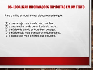 D6- LOCALIZAR INFORMAÇÕES EXPLÍCITAS EM UM TEXTO
Para o milho estourar e virar pipoca é preciso que:
(A) a casca seja mais úmida que o núcleo.
(B) a casca evite perda de umidade do núcleo.
(C) o núcleo de amido estoure bem devagar.
(D) o núcleo seja mais transparente que a casca.
(E) a casca seja mais amarela que o núcleo.
 
