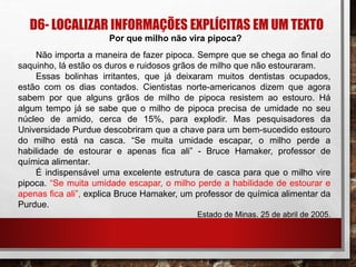 D6- LOCALIZAR INFORMAÇÕES EXPLÍCITAS EM UM TEXTO
Por que milho não vira pipoca?
Não importa a maneira de fazer pipoca. Sempre que se chega ao ﬁnal do
saquinho, lá estão os duros e ruidosos grãos de milho que não estouraram.
Essas bolinhas irritantes, que já deixaram muitos dentistas ocupados,
estão com os dias contados. Cientistas norte-americanos dizem que agora
sabem por que alguns grãos de milho de pipoca resistem ao estouro. Há
algum tempo já se sabe que o milho de pipoca precisa de umidade no seu
núcleo de amido, cerca de 15%, para explodir. Mas pesquisadores da
Universidade Purdue descobriram que a chave para um bem-sucedido estouro
do milho está na casca. “Se muita umidade escapar, o milho perde a
habilidade de estourar e apenas ﬁca ali” - Bruce Hamaker, professor de
química alimentar.
É indispensável uma excelente estrutura de casca para que o milho vire
pipoca. “Se muita umidade escapar, o milho perde a habilidade de estourar e
apenas ﬁca ali”, explica Bruce Hamaker, um professor de química alimentar da
Purdue.
Estado de Minas. 25 de abril de 2005.
 