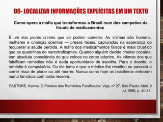D6- LOCALIZAR INFORMAÇÕES EXPLÍCITAS EM UM TEXTO
Como opera a máfia que transformou o Brasil num dos campeões da
fraude de medicamentos
É um dos piores crimes que se podem cometer. As vítimas são homens,
mulheres e crianças doentes — presas fáceis, capturadas na esperança de
recuperar a saúde perdida. A máfia dos medicamentos falsos é mais cruel do
que as quadrilhas de narcotraficantes. Quando alguém decide cheirar cocaína,
tem absoluta consciência do que coloca no corpo adentro. Às vítimas dos que
falsificam remédios não é dada oportunidade de escolha. Para o doente, o
remédio é compulsório. Ou ele toma o que o médico lhe receitou ou passará a
correr risco de piorar ou até morrer. Nunca como hoje os brasileiros entraram
numa farmácia com tanta reserva.
PASTORE, Karina. O Paraíso dos Remédios Falsifcados. Veja, nº 27. São Paulo: Abril, 8
jul,1998, p. 40-41.
 