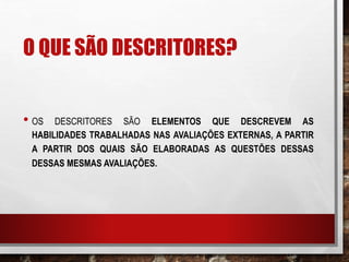 O QUE SÃO DESCRITORES?
• OS DESCRITORES SÃO ELEMENTOS QUE DESCREVEM AS
HABILIDADES TRABALHADAS NAS AVALIAÇÕES EXTERNAS, A PARTIR
A PARTIR DOS QUAIS SÃO ELABORADAS AS QUESTÕES DESSAS
DESSAS MESMAS AVALIAÇÕES.
 