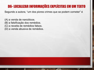 D6- LOCALIZAR INFORMAÇÕES EXPLÍCITAS EM UM TEXTO
Segundo a autora, “um dos piores crimes que se podem cometer” é
(A) a venda de narcóticos.
(B) a falsificação dos remédios.
(C) a receita de remédios falsos.
(D) a venda abusiva de remédios.
 