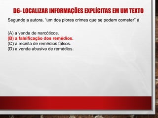 D6- LOCALIZAR INFORMAÇÕES EXPLÍCITAS EM UM TEXTO
Segundo a autora, “um dos piores crimes que se podem cometer” é
(A) a venda de narcóticos.
(B) a falsificação dos remédios.
(C) a receita de remédios falsos.
(D) a venda abusiva de remédios.
 