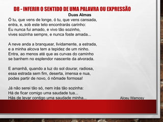 D8 - INFERIR O SENTIDO DE UMA PALAVRA OU EXPRESSÃO
Duas Almas
Ó tu, que vens de longe, ó tu, que vens cansada,
entra, e, sob este teto encontrarás carinho:
Eu nunca fui amado, e vivo tão sozinho,
vives sozinha sempre, e nunca foste amada...
A neve anda a branquear, lividamente, a estrada,
e a minha alcova tem a tepidez de um ninho.
Entra, ao menos até que as curvas do caminho
se banhem no esplendor nascente da alvorada.
E amanhã, quando a luz do sol dourar, radiosa,
essa estrada sem fim, deserta, imensa e nua,
podes partir de novo, ó nômade formosa!
Já não serei tão só, nem irás tão sozinha:
Há de ficar comigo uma saudade tua...
Hás de levar contigo uma saudade minha... Alceu Wamosy
 