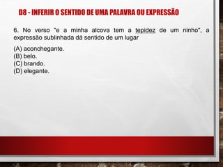 D8 - INFERIR O SENTIDO DE UMA PALAVRA OU EXPRESSÃO
6. No verso "e a minha alcova tem a tepidez de um ninho", a
expressão sublinhada dá sentido de um lugar
(A) aconchegante.
(B) belo.
(C) brando.
(D) elegante.
 