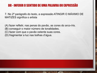 D8 - INFERIR O SENTIDO DE UMA PALAVRA OU EXPRESSÃO
7. No 2º parágrafo do texto, a expressão ATINGIR O MÁXIMO DE
MATIZES significa o artista
(A) fazer refletir, nas penas do pavão, as cores do arco-íris.
(B) conseguir o maior número de tonalidades.
(C) fazer com que o pavão ostente suas cores.
(D) fragmentar a luz nas bolhas d’água.
 