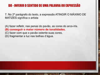 D8 - INFERIR O SENTIDO DE UMA PALAVRA OU EXPRESSÃO
7. No 2º parágrafo do texto, a expressão ATINGIR O MÁXIMO DE
MATIZES significa o artista
(A) fazer refletir, nas penas do pavão, as cores do arco-íris.
(B) conseguir o maior número de tonalidades.
(C) fazer com que o pavão ostente suas cores.
(D) fragmentar a luz nas bolhas d’água.
 