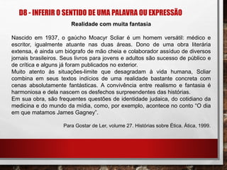 D8 - INFERIR O SENTIDO DE UMA PALAVRA OU EXPRESSÃO
Realidade com muita fantasia
Nascido em 1937, o gaúcho Moacyr Scliar é um homem versátil: médico e
escritor, igualmente atuante nas duas áreas. Dono de uma obra literária
extensa, é ainda um biógrafo de mão cheia e colaborador assíduo de diversos
jornais brasileiros. Seus livros para jovens e adultos são sucesso de público e
de crítica e alguns já foram publicados no exterior.
Muito atento às situações-limite que desagradam à vida humana, Scliar
combina em seus textos indícios de uma realidade bastante concreta com
cenas absolutamente fantásticas. A convivência entre realismo e fantasia é
harmoniosa e dela nascem os desfechos surpreendentes das histórias.
Em sua obra, são frequentes questões de identidade judaica, do cotidiano da
medicina e do mundo da mídia, como, por exemplo, acontece no conto “O dia
em que matamos James Gagney”.
Para Gostar de Ler, volume 27. Histórias sobre Ética. Ática, 1999.
 