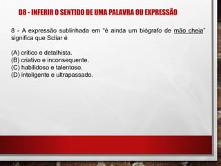 D8 - INFERIR O SENTIDO DE UMA PALAVRA OU EXPRESSÃO
8 - A expressão sublinhada em “é ainda um biógrafo de mão cheia”
significa que Scliar é
(A) crítico e detalhista.
(B) criativo e inconsequente.
(C) habilidoso e talentoso.
(D) inteligente e ultrapassado.
 