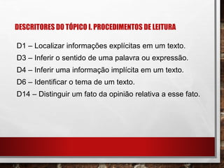 DESCRITORES DO TÓPICO I. PROCEDIMENTOS DE LEITURA
D1 – Localizar informações explícitas em um texto.
D3 – Inferir o sentido de uma palavra ou expressão.
D4 – Inferir uma informação implícita em um texto.
D6 – Identificar o tema de um texto.
D14 – Distinguir um fato da opinião relativa a esse fato.
 